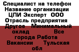 Специалист на телефон › Название организации ­ ЦПИ Эксперт, ООО › Отрасль предприятия ­ Другое › Минимальный оклад ­ 14 000 - Все города Работа » Вакансии   . Тульская обл.